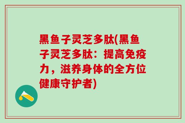 黑鱼子灵芝多肽(黑鱼子灵芝多肽：提高免疫力，滋养身体的全方位健康守护者)