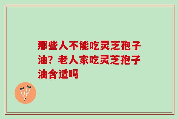 那些人不能吃灵芝孢子油?老人家吃灵芝孢子油合适吗 那些人不能吃灵芝孢子油?老人家吃灵芝孢子油合适吗