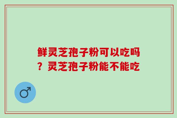 鲜灵芝孢子粉可以吃吗？灵芝孢子粉能不能吃