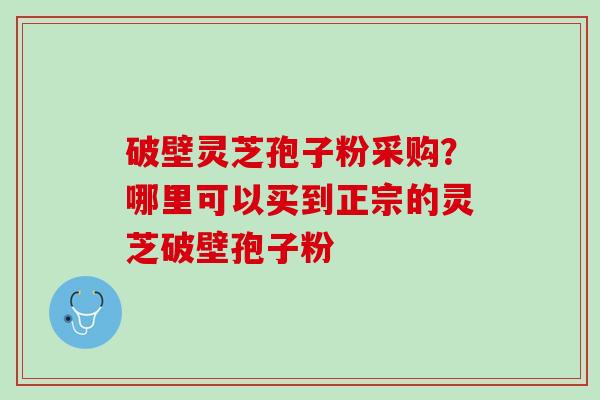 破壁灵芝孢子粉采购？哪里可以买到正宗的灵芝破壁孢子粉