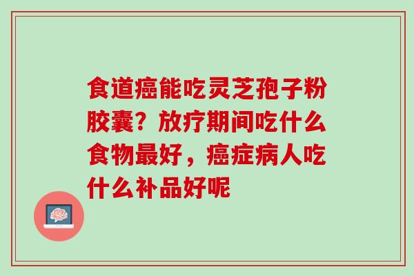 食道癌能吃灵芝孢子粉胶囊？放疗期间吃什么食物最好，癌症病人吃什么补品好呢