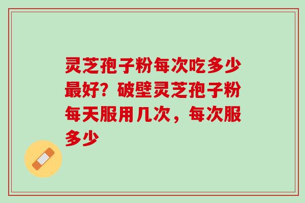 灵芝孢子粉每次吃多少好？破壁灵芝孢子粉每天服用几次，每次服多少