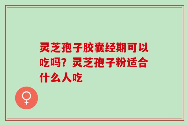 灵芝孢子胶囊经期可以吃吗？灵芝孢子粉适合什么人吃