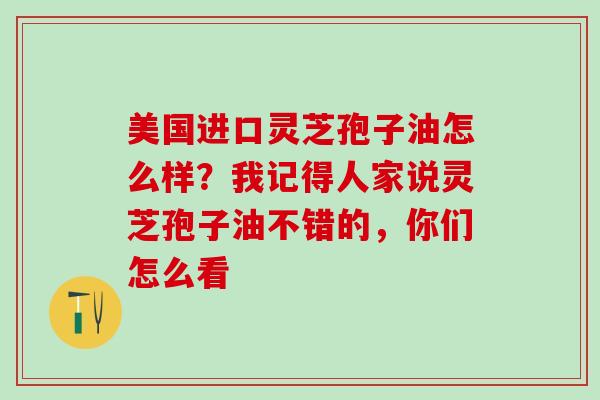 美国进口灵芝孢子油怎么样？我记得人家说灵芝孢子油不错的，你们怎么看