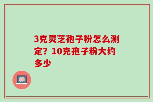 3克灵芝孢子粉怎么测定？10克孢子粉大约多少