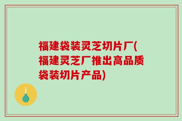 福建袋装灵芝切片厂(福建灵芝厂推出高品质袋装切片产品)