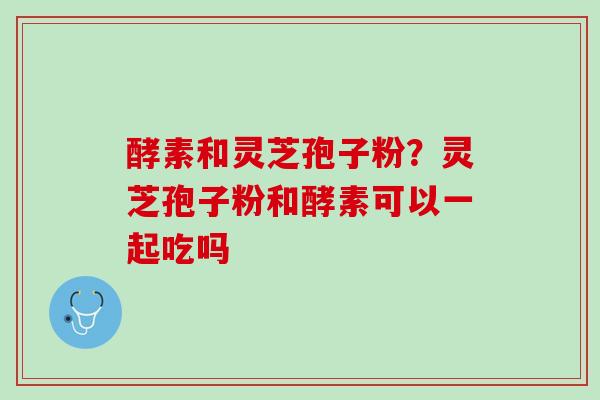 酵素和灵芝孢子粉？灵芝孢子粉和酵素可以一起吃吗