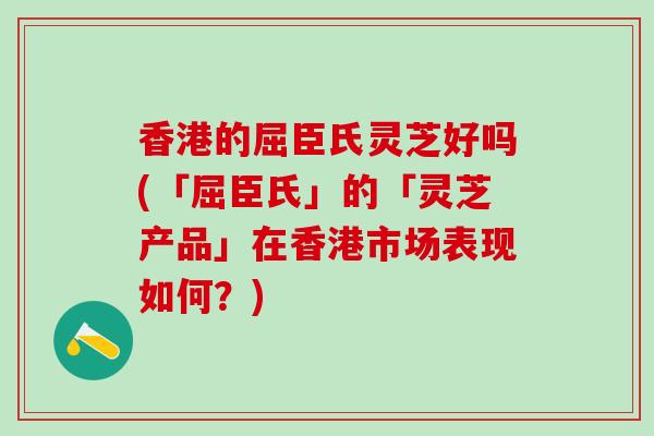 香港的屈臣氏灵芝好吗(「屈臣氏」的「灵芝产品」在香港市场表现如何？)