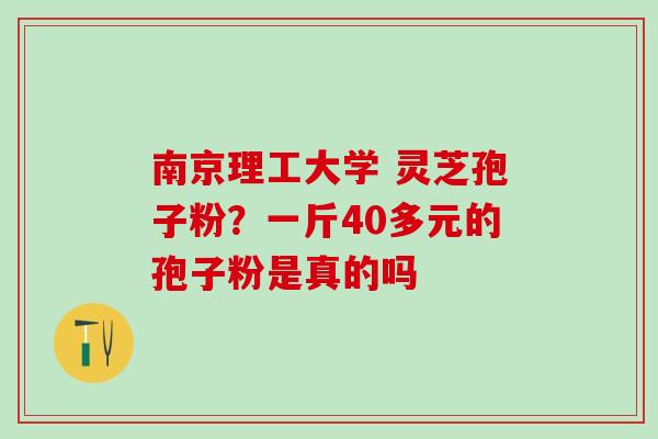南京理工大学 灵芝孢子粉?一斤40多元的孢子粉是真的吗 南京理工大学 灵芝孢子粉?一斤40多元的孢子粉是真的吗