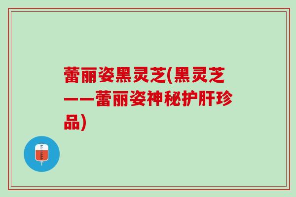 蕾丽姿黑灵芝(黑灵芝——蕾丽姿神秘护肝珍品)
