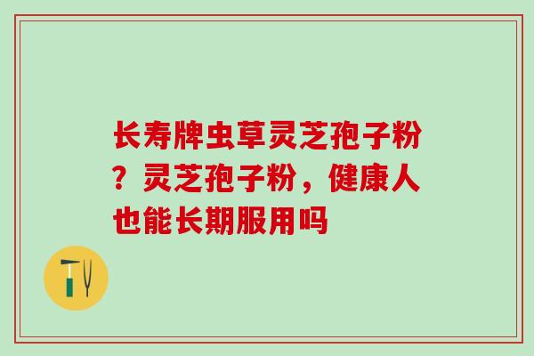 长寿牌虫草灵芝孢子粉？灵芝孢子粉，健康人也能长期服用吗