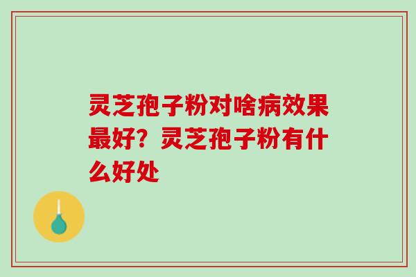 灵芝孢子粉对啥效果好?灵芝孢子粉有什么好处 灵芝孢子粉对啥效果好?灵芝孢子粉有什么好处