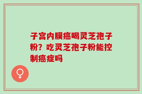 子宫内膜喝灵芝孢子粉?吃灵芝孢子粉能控制症吗 子宫内膜喝灵芝孢子粉?吃灵芝孢子粉能控制症吗
