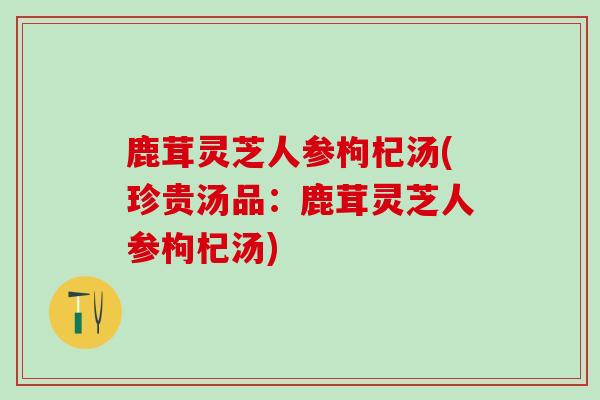 鹿茸灵芝人参枸杞汤(珍贵汤品:鹿茸灵芝人参枸杞汤) 鹿茸灵芝人参枸杞汤(珍贵汤品:鹿茸灵芝人参枸杞汤)
