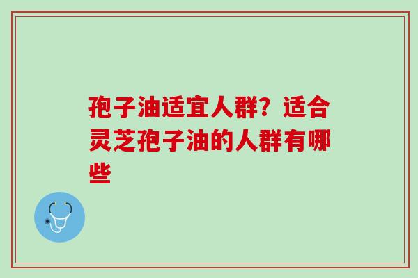 孢子油适宜人群？适合灵芝孢子油的人群有哪些