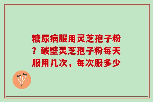 糖尿病服用灵芝孢子粉？破壁灵芝孢子粉每天服用几次，每次服多少