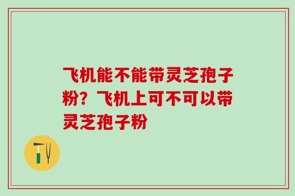 飞机能不能带灵芝孢子粉？飞机上可不可以带灵芝孢子粉