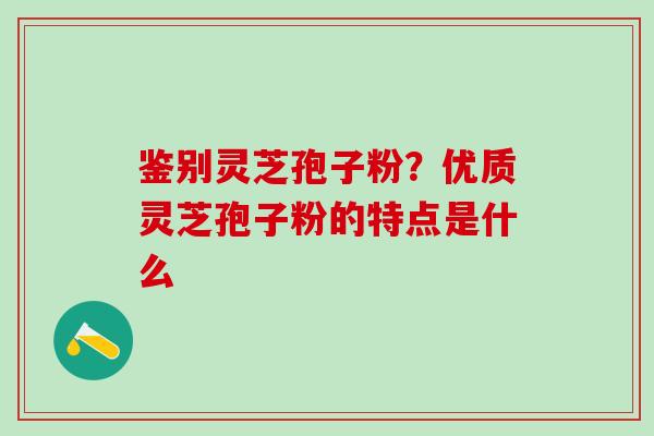 鉴别灵芝孢子粉?优质灵芝孢子粉的特点是什么 鉴别灵芝孢子粉?优质灵芝孢子粉的特点是什么