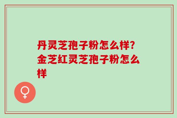 丹灵芝孢子粉怎么样?金芝红灵芝孢子粉怎么样 丹灵芝孢子粉怎么样?金芝红灵芝孢子粉怎么样