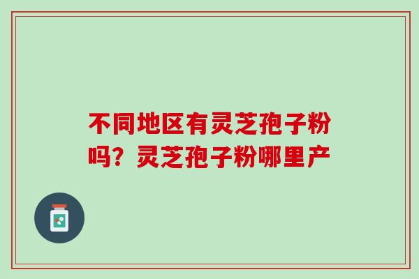 不同地区有灵芝孢子粉吗?灵芝孢子粉哪里产 不同地区有灵芝孢子粉吗?灵芝孢子粉哪里产