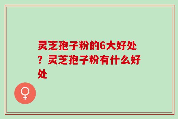 灵芝孢子粉的6大好处？灵芝孢子粉有什么好处