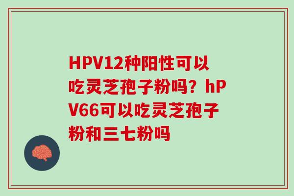 HPV12种阳性可以吃灵芝孢子粉吗？hPV66可以吃灵芝孢子粉和三七粉吗