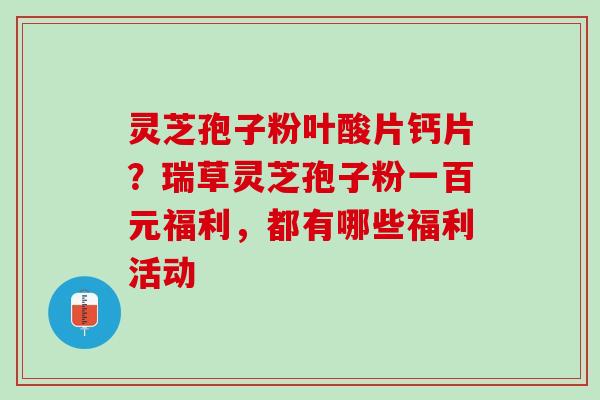 灵芝孢子粉叶酸片钙片？瑞草灵芝孢子粉一百元福利，都有哪些福利活动
