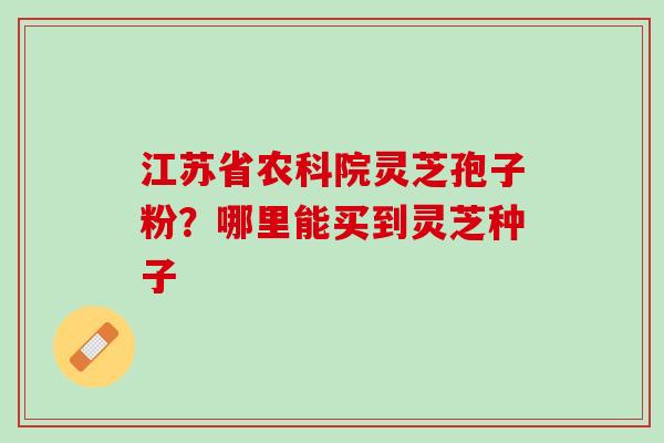 江苏省农科院灵芝孢子粉？哪里能买到灵芝种子
