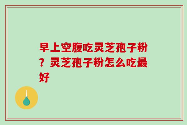 早上空腹吃灵芝孢子粉？灵芝孢子粉怎么吃最好