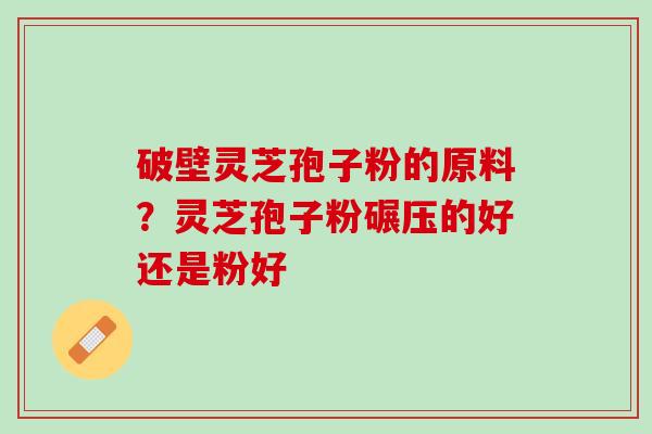 破壁灵芝孢子粉的原料？灵芝孢子粉碾压的好还是粉好