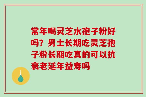 常年喝灵芝水孢子粉好吗？男士长期吃灵芝孢子粉长期吃真的可以抗衰老延年益寿吗