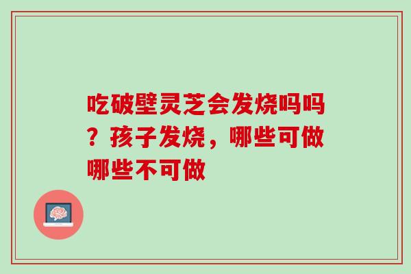 吃破壁灵芝会发烧吗吗？孩子发烧，哪些可做哪些不可做