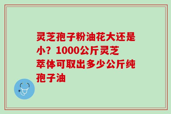 灵芝孢子粉油花大还是小？1000公斤灵芝萃体可取出多少公斤纯孢子油