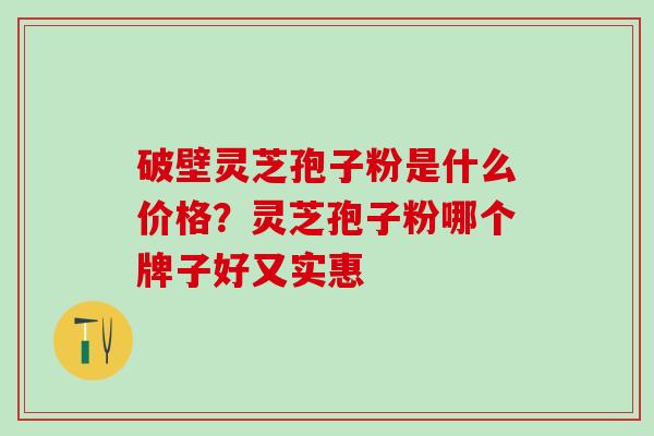 破壁灵芝孢子粉是什么价格?灵芝孢子粉哪个牌子好又实惠 破壁灵芝孢子粉是什么价格?灵芝孢子粉哪个牌子好又实惠