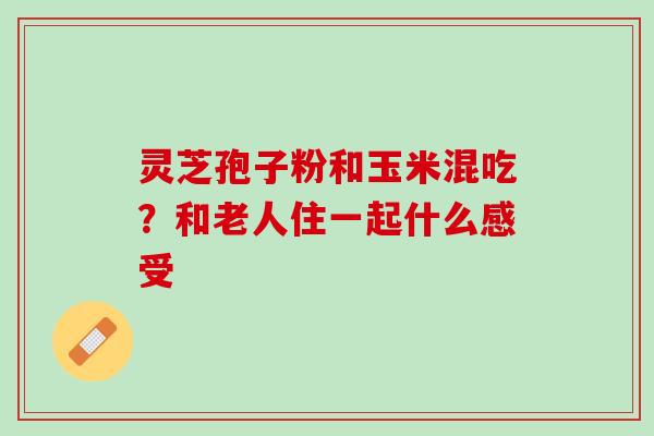灵芝孢子粉和玉米混吃?和老人住一起什么感受 灵芝孢子粉和玉米混吃?和老人住一起什么感受
