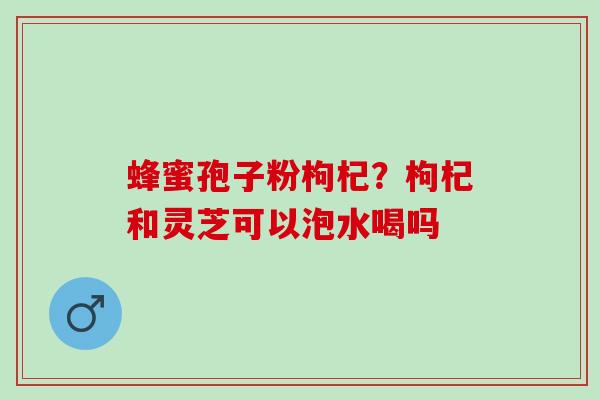 蜂蜜孢子粉枸杞？枸杞和灵芝可以泡水喝吗