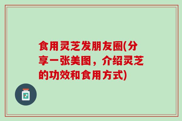 食用灵芝发朋友圈(分享一张美图，介绍灵芝的功效和食用方式)