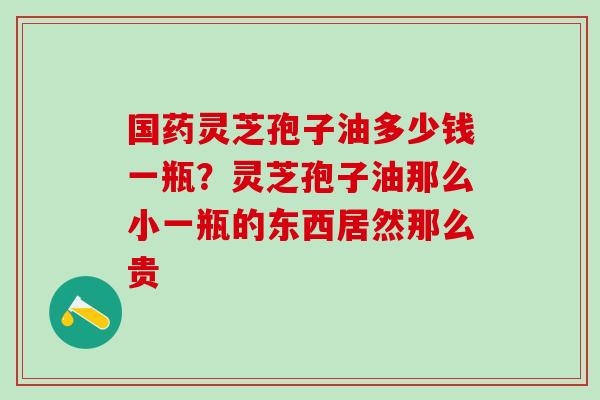 国药灵芝孢子油多少钱一瓶？灵芝孢子油那么小一瓶的东西居然那么贵