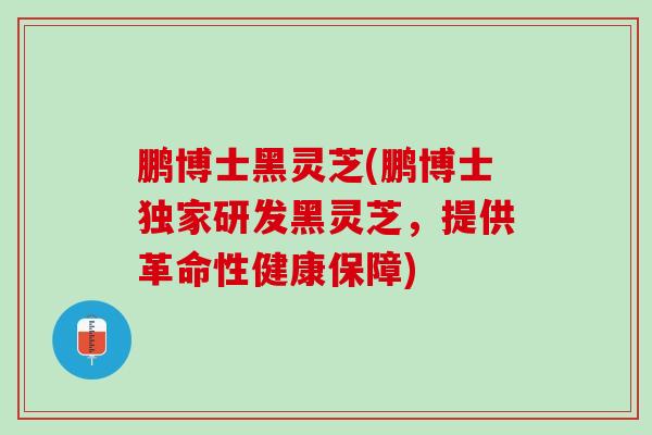 鹏博士黑灵芝(鹏博士独家研发黑灵芝,提供革命性健康保障) 鹏博士黑灵芝(鹏博士独家研发黑灵芝,提供革命性健康保障)