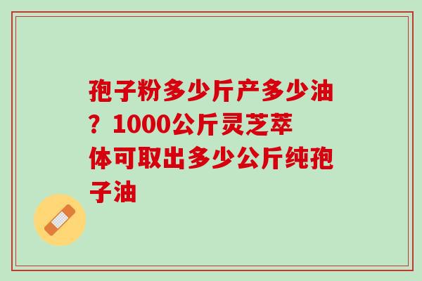 孢子粉多少斤产多少油？1000公斤灵芝萃体可取出多少公斤纯孢子油