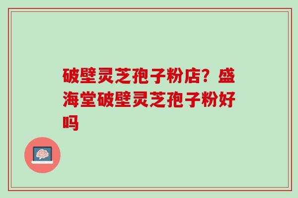 破壁灵芝孢子粉店?盛海堂破壁灵芝孢子粉好吗 破壁灵芝孢子粉店?盛海堂破壁灵芝孢子粉好吗