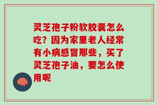 灵芝孢子粉软胶囊怎么吃？因为家里老人经常有小病感冒那些，买了灵芝孢子油，要怎么使用呢