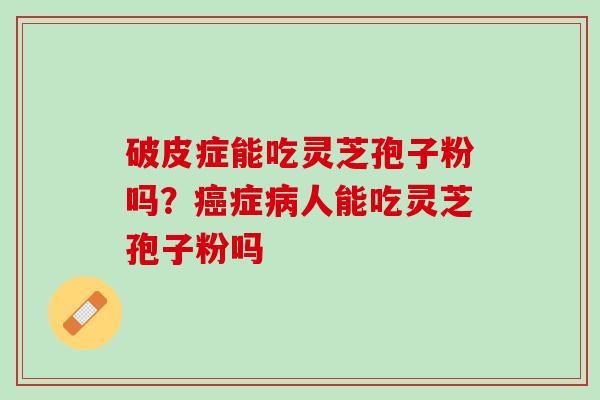 破皮症能吃灵芝孢子粉吗?症人能吃灵芝孢子粉吗 破皮症能吃灵芝孢子粉吗?症人能吃灵芝孢子粉吗