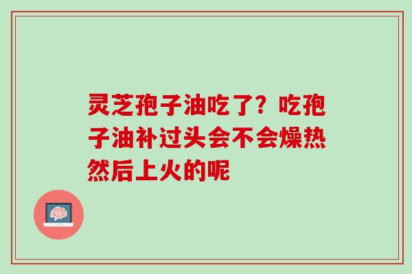 灵芝孢子油吃了？吃孢子油补过头会不会燥热然后上火的呢