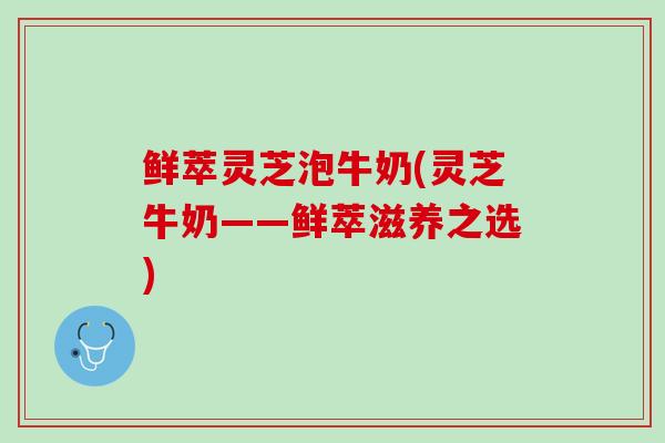 鲜萃灵芝泡牛奶(灵芝牛奶——鲜萃滋养之选)