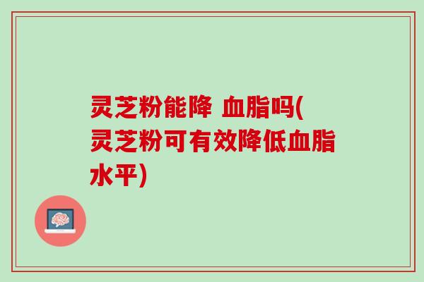 灵芝粉能降 血脂吗(灵芝粉可有效降低血脂水平)