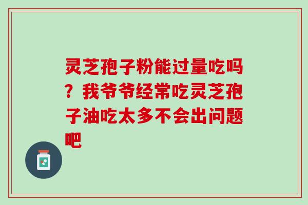 灵芝孢子粉能过量吃吗?我爷爷经常吃灵芝孢子油吃太多不会出问题吧 灵芝孢子粉能过量吃吗?我爷爷经常吃灵芝孢子油吃太多不会出问题吧