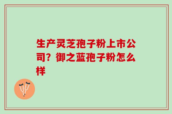 生产灵芝孢子粉上市公司?御之蓝孢子粉怎么样 生产灵芝孢子粉上市公司?御之蓝孢子粉怎么样