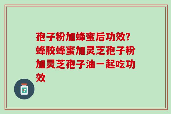 孢子粉加蜂蜜后功效？蜂胶蜂蜜加灵芝孢子粉加灵芝孢子油一起吃功效