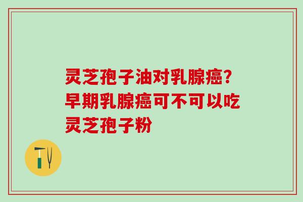 灵芝孢子油对乳腺癌？早期乳腺癌可不可以吃灵芝孢子粉